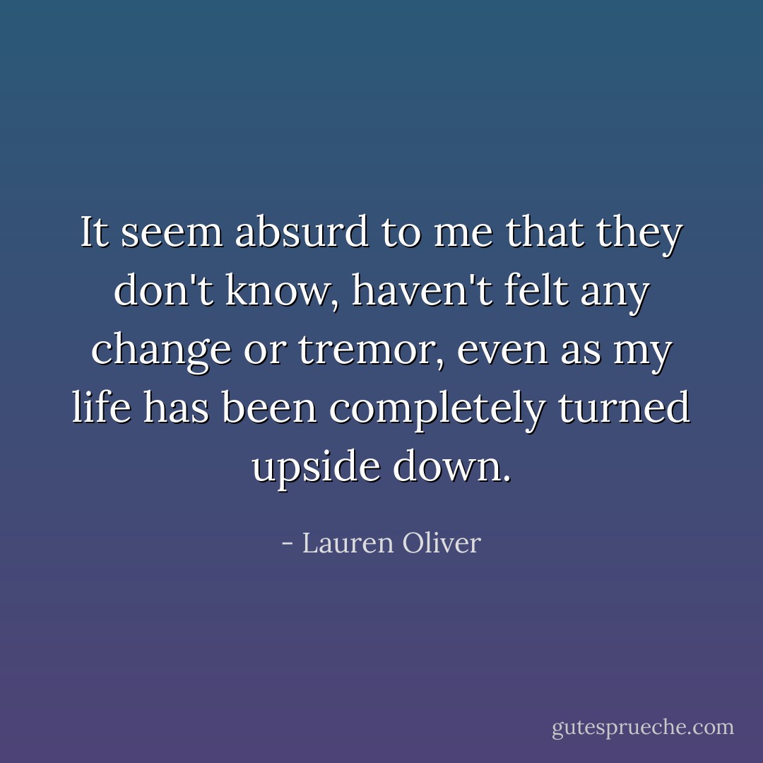 It seem absurd to me that they don't know, haven't felt any change or tremor, even as my life has been completely turned upside down. - Lauren Oliver