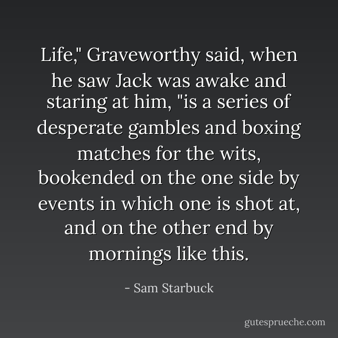 Life," Graveworthy said, when he saw Jack was awake and staring at him, "is a series of desperate gambles and boxing matches for the wits, bookended on the one side by events in which one is shot at, and on the other end by mornings like this. - Sam Starbuck