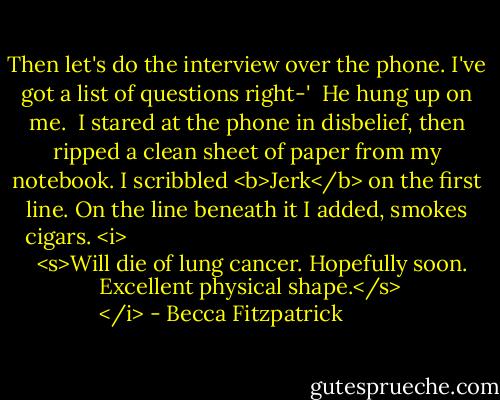 Then let's do the interview over the phone. I've got a list of questions right-'<br /><br />He hung up on me.<br /><br />I stared at the phone in disbelief, then ripped a clean sheet of paper from my notebook. I scribbled <b>Jerk</b> on the first line. On the line beneath it I added, smokes cigars. <i>
  <s>Will die of lung cancer. Hopefully soon. Excellent physical shape.</s>
</i> - Becca Fitzpatrick