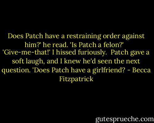 Does Patch have a restraining order against him?' he read. 'Is Patch a felon?' <br /><br />'Give-me-that!' I hissed furiously.<br /><br />Patch gave a soft laugh, and I knew he'd seen the next question. 'Does Patch have a girlfriend? - Becca Fitzpatrick