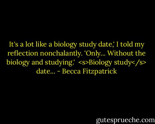 It's a lot like a biology study date,' I told my reflection nonchalantly. 'Only... Without the biology and studying.'<br /><br /><s>Biology study</s> date... - Becca Fitzpatrick