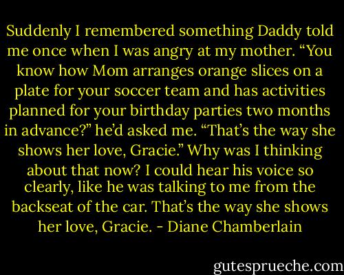 Suddenly I remembered something Daddy told me once when I was angry at my mother. “You know how Mom arranges orange slices on a plate for your soccer team and has activities planned for your birthday parties two months in advance?” he’d asked me. “That’s the way she shows her love, Gracie.” Why was I thinking about that now? I could hear his voice so clearly, like he was talking to me from the backseat of the car. That’s the way she shows her love, Gracie. - Diane Chamberlain