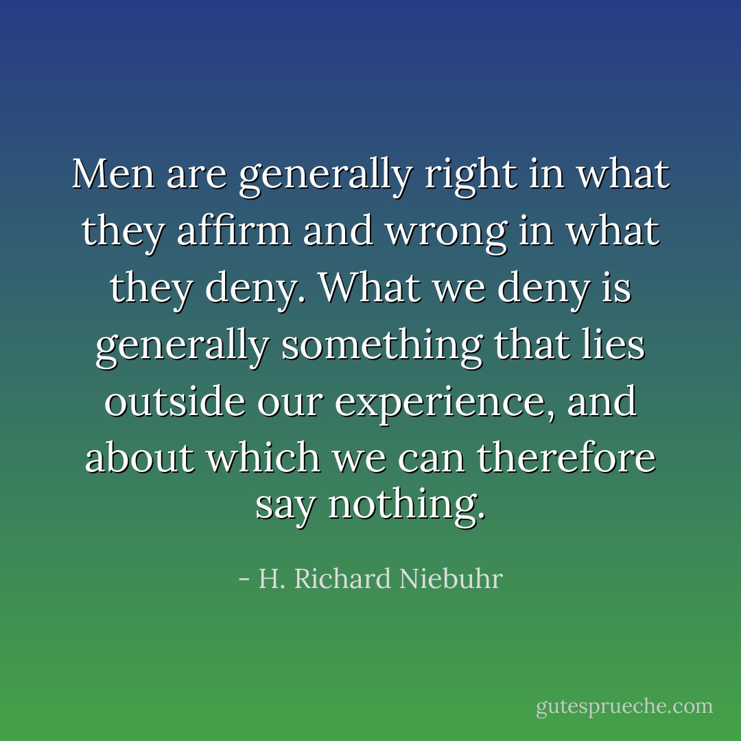 Men are generally right in what they affirm and wrong in what they deny. What we deny is generally something that lies outside our experience, and about which we can therefore say nothing. - H. Richard Niebuhr