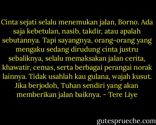 Cinta sejati selalu menemukan jalan, Borno. Ada saja kebetulan, nasib, takdir, atau apalah sebutannya. Tapi sayangnya, orang-orang yang mengaku sedang dirudung cinta justru sebaliknya, selalu memaksakan jalan cerita, khawatir, cemas, serta berbagai perangai norak lainnya. Tidak usahlah kau gulana, wajah kusut. Jika berjodoh, Tuhan sendiri yang akan memberikan jalan baiknya. - Tere Liye