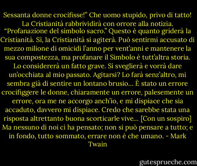 Sessanta donne crocifisse!”<br />Che uomo stupido, privo di tatto! La Cristianità rabbrividirà con orrore alla notizia.<br />“Profanazione del simbolo sacro.” Questo è quanto griderà la Cristianità. Sì, la Cristianità si agiterà. Può sentirmi accusato di mezzo milione di omicidi l’anno per vent’anni e mantenere la sua compostezza, ma profanare il Simbolo è tutt’altra storia. Lo considererà un fatto grave. Si sveglierà e vorrà dare un’occhiata al mio passato. Agitarsi? Lo farà senz’altro, mi sembra già di sentire un lontano brusio… È stato un errore crocifiggere le donne, chiaramente un errore, palesemente un errore, ora me ne accorgo anch’io, e mi dispiace che sia accaduto, davvero mi dispiace. Credo che sarebbe stata una risposta altrettanto buona scorticarle vive…<br />[Con un sospiro] Ma nessuno di noi ci ha pensato; non si può pensare a tutto; e in fondo, tutto sommato, errare non è che umano. - Mark Twain