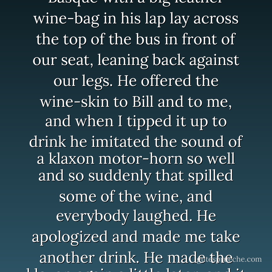 It was baking hot in the square when we came out after lunch with our bags and the rod-case to go to Burguete. People were on top of the bus, and others were climbing up a ladder. Bill went up and Robert sat beside Bill to save a place for me, and I went back in the hotel to get a couple of bottles of wine to take with us. When I came out the bus was crowded. Men and women were sitting on all the baggage and boxes on top, and the women all had their fans going in the sun. It certainly was hot. Robert climbed down and fitted into the place he had saved on the one wooden seat that ran across the top. Robert Cohn stood in the shade of the arcade waiting for us to start. A Basque with a big leather wine-bag in his lap lay across the top of the bus in front of our seat, leaning back against our legs. He offered the wine-skin to Bill and to me, and when I tipped it up to drink he imitated the sound of a klaxon motor-horn so well and so suddenly that spilled some of the wine, and everybody laughed. He apologized and made me take another drink. He made the klaxon again a little later, and it fooled me the second time. He was very good at it. The Basques liked it. The man next to Bill was talking to him in Spanish and Bill was not getting it, so he offered the man one of the bottles of wine. The man waved it away. He said it was too hot and he had drunk too much at lunch. When Bill offered the bottle the second time he took a long drink, and then the bottle went all over that part of the bus. Every one took a drink very politely, and then they made us cork it up and put it away. They all wanted us to drink from their leather wine-bottles. They were peasants going up into the hills. - Ernest Hemingway