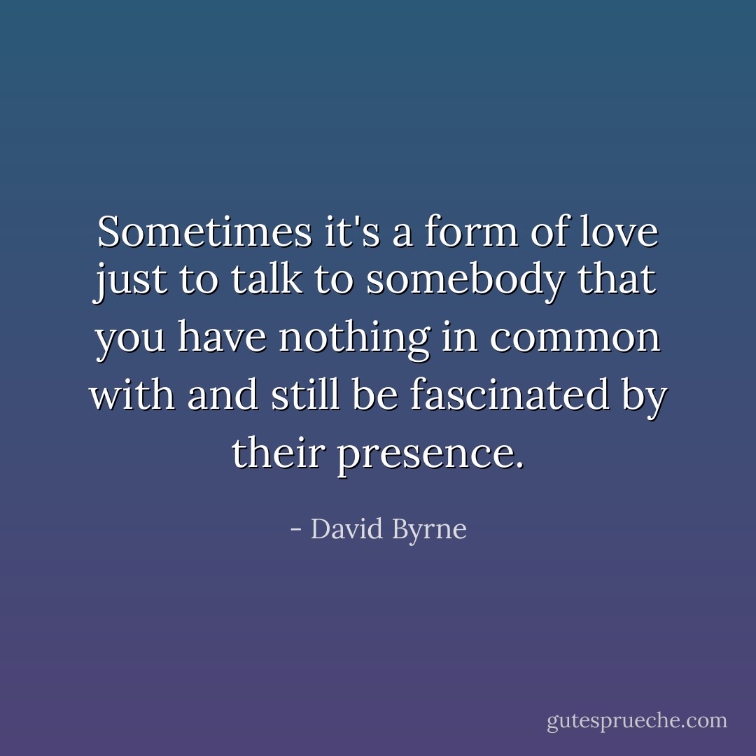 Sometimes it's a form of love just to talk to somebody that you have nothing in common with and still be fascinated by their presence. - David Byrne