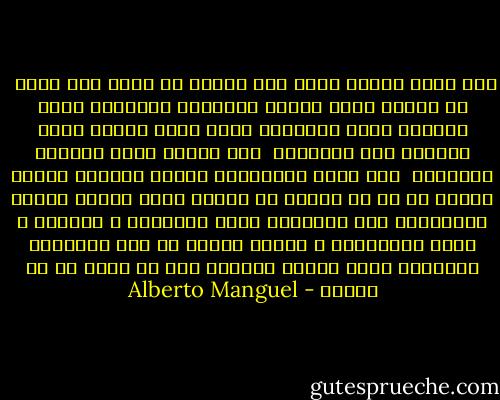 نحن نعرف لماذا نقرأ حتى عندما لا نعرف كيف نقرأ <br />في الوقت نفسه نحتفظ بالعالم الظاهري للنص ونتمسك بفعل القراءة<br />إننا نقرأ لأننا نريد العثور على النهاية <br />فقط لأننا نريد مواصلة القراءة <br />نحن نقرأ كالكشافة الذين يقتفون الخطى ناسين كل ما هو حولهم من أشياء<br />نقرأ شاردي الذهن متجاوزين بعض الصفحات<br />نقرأ باحتقار ، بإعجاب ، بملل ،بانزعاج ، بحماس وبشوق<br />في بعض الأحيان تعترينا فرحة غامرة مفاجئة دون أن ندري ما هو السبب - Alberto Manguel
