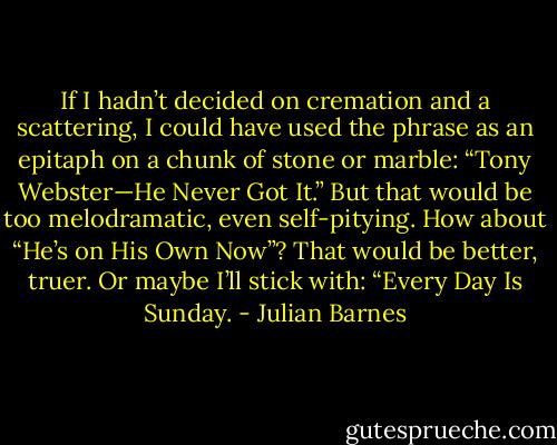 If I hadn’t decided on cremation and a scattering, I could have used the phrase as an epitaph on a chunk of stone or marble: “Tony Webster—He Never Got It.” But that would be too melodramatic, even self-pitying. How about “He’s on His Own Now”? That would be better, truer. Or maybe I’ll stick with: “Every Day Is Sunday. - Julian Barnes