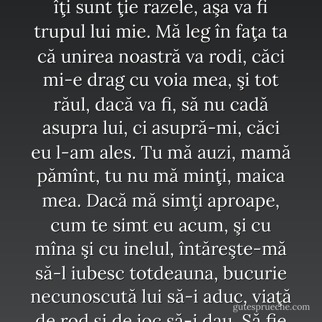 Maitreyi continuă totuşi cu o simplitate care începu să mă cucerească. Vorbea apei, vorbea cerului cu stele, pădurii, pămîntului. Îşi sprijini bine în iarbă pumnii purtînd inelul şi făgădui: ― Mă leg pe tine, pămîntule, că eu voi fi a lui Allan, şi a nimănui altuia. Voi creşte din el ca iarba din tine. Şi cum aştepţi tu ploaia, aşa îi voi aştepta eu venirea, şi cum îţi sunt ţie razele, aşa va fi trupul lui mie. Mă leg în faţa ta că unirea noastră va rodi, căci mi-e drag cu voia mea, şi tot răul, dacă va fi, să nu cadă asupra lui, ci asupră-mi, căci eu l-am ales. Tu mă auzi, mamă pămînt, tu nu mă minţi, maica mea. Dacă mă simţi aproape, cum te simt eu acum, şi cu mîna şi cu inelul, întăreşte-mă să-l iubesc totdeauna, bucurie necunoscută lui să-i aduc, viaţă de rod şi de joc să-i dau. Să fie viaţa noastră ca bucuria ierburilor ce cresc din tine. Să fie îmbrăţişarea noastră ca cea dinţii zi a monsoon-ului. Ploaie să fie sărutul nostru. Şi cum tu niciodată nu oboseşti, maica mea, tot astfel să nu obosească inima mea în dragostea pentru Allan, pe care cerul l-a născut departe, şi tu, maică, mi l-ai adus aproape.  - Mircea Eliade