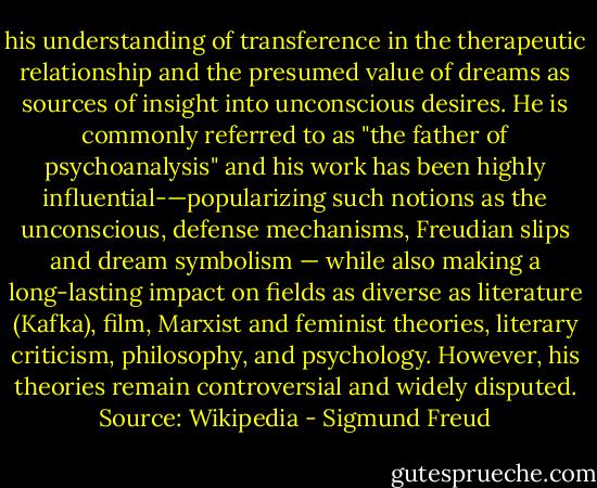 his understanding of transference in the therapeutic relationship and the presumed value of dreams as sources of insight into unconscious desires. He is commonly referred to as "the father of psychoanalysis" and his work has been highly influential-—popularizing such notions as the unconscious, defense mechanisms, Freudian slips and dream symbolism — while also making a long-lasting impact on fields as diverse as literature (Kafka), film, Marxist and feminist theories, literary criticism, philosophy, and psychology. However, his theories remain controversial and widely disputed. Source: Wikipedia - Sigmund Freud