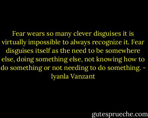 Fear wears so many clever disguises it is virtually impossible to always recognize it. Fear disguises itself as the need to be somewhere else, doing something else, not knowing how to do something or not needing to do something. - Iyanla Vanzant