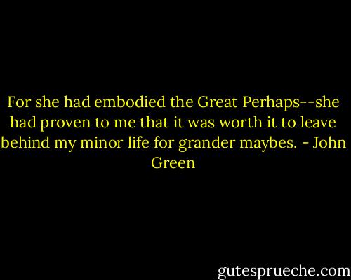 For she had embodied the Great Perhaps--she had proven to me that it was worth it to leave behind my minor life for grander maybes. - John Green