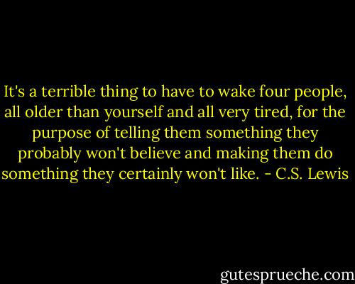 It's a terrible thing to have to wake four people, all older than yourself and all very tired, for the purpose of telling them something they probably won't believe and making them do something they certainly won't like. - C.S. Lewis