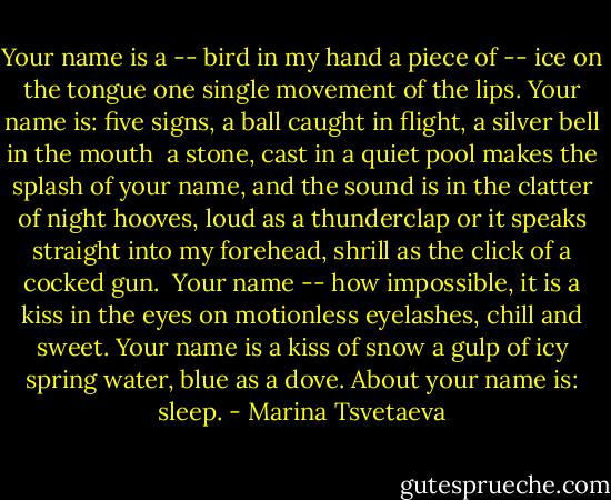 Your name is a -- bird in my hand<br />a piece of -- ice on the tongue<br />one single movement of the lips.<br />Your name is: five signs,<br />a ball caught in flight, a<br />silver bell in the mouth<br /><br />a stone, cast in a quiet pool<br />makes the splash of your name, and<br />the sound is in the clatter of<br />night hooves, loud as a thunderclap<br />or it speaks straight into my forehead,<br />shrill as the click of a cocked gun.<br /><br />Your name -- how impossible, it<br />is a kiss in the eyes on<br />motionless eyelashes, chill and sweet.<br />Your name is a kiss of snow<br />a gulp of icy spring water, blue<br />as a dove. About your name is: sleep. - Marina Tsvetaeva
