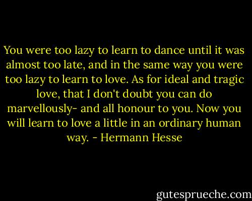 You were too lazy to learn to dance until it was almost too late, and in the same way you were too lazy to learn to love. As for ideal and tragic love, that I don't doubt you can do marvellously- and all honour to you. Now you will learn to love a little in an ordinary human way. - Hermann Hesse