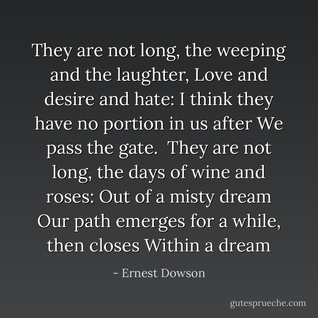 They are not long, the weeping and the laughter,<br />Love and desire and hate:<br />I think they have no portion in us after<br />We pass the gate.<br /><br />They are not long, the days of wine and roses:<br />Out of a misty dream<br />Our path emerges for a while, then closes<br />Within a dream - Ernest Dowson