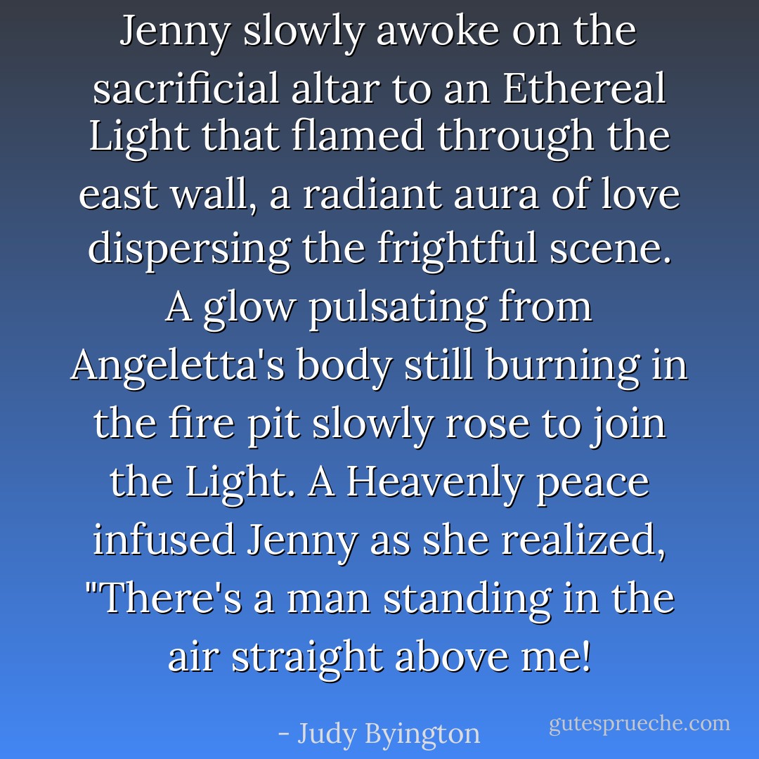 Jenny slowly awoke on the sacrificial altar to an Ethereal Light that flamed through the east wall, a radiant aura of love dispersing the frightful scene. A glow pulsating from Angeletta's body still burning in the fire pit slowly rose to join the Light. A Heavenly peace infused Jenny as she realized, "There's a man standing in the air straight above me! - Judy Byington