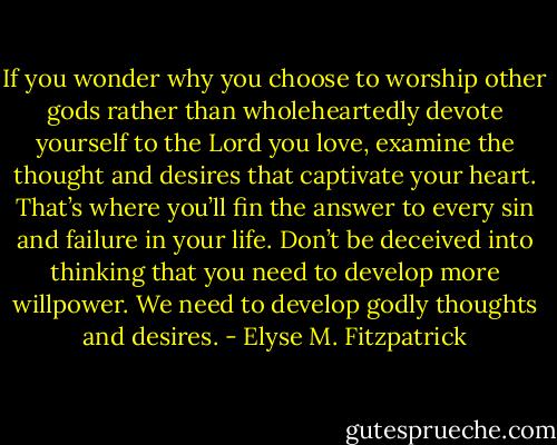 If you wonder why you choose to worship other gods rather than wholeheartedly devote yourself to the Lord you love, examine the thought and desires that captivate your heart. That’s where you’ll fin the answer to every sin and failure in your life. Don’t be deceived into thinking that you need to develop more willpower. We need to develop godly thoughts and desires. - Elyse M. Fitzpatrick