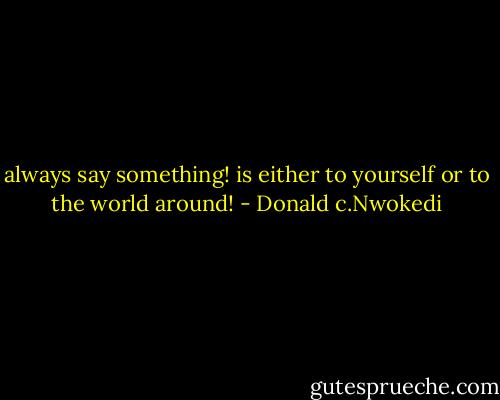 always say something! is either to yourself or to the world around! - Donald c.Nwokedi