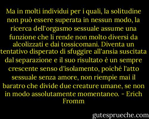 Ma in molti individui per i quali, la solitudine non può essere superata in nessun modo, la ricerca dell'orgasmo sessuale assume una funzione che li rende non molto diversi da alcolizzati e dai tossicomani. Diventa un tentativo disperato di sfuggire all'ansia suscitata dal separazione e il suo risultato è un sempre crescente senso d'isolamento, poiché l'atto sessuale senza amore, non riempie mai il baratro che divide due creature umane, se non in modo assolutamente momentaneo. - Erich Fromm