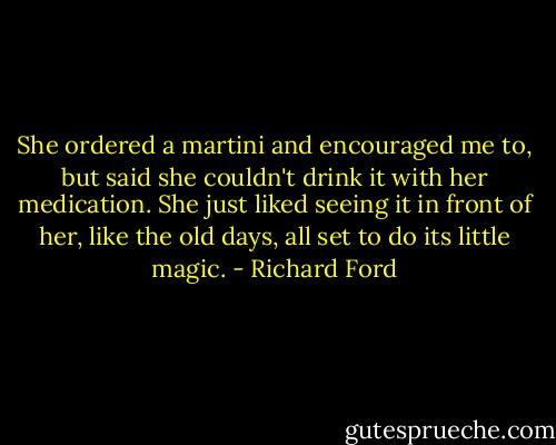 She ordered a martini and encouraged me to, but said she couldn't drink it with her medication. She just liked seeing it in front of her, like the old days, all set to do its little magic. - Richard Ford