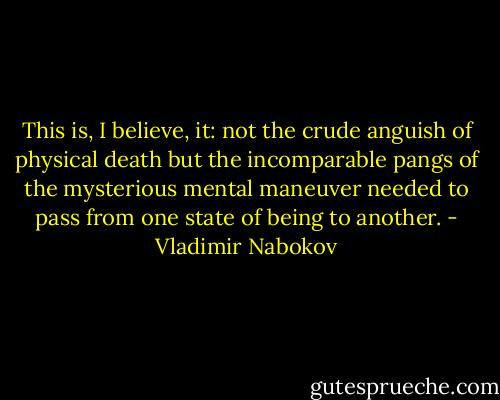 This is, I believe, it: not the crude anguish of physical death but the incomparable pangs of the mysterious mental maneuver needed to pass from one state of being to another. - Vladimir Nabokov