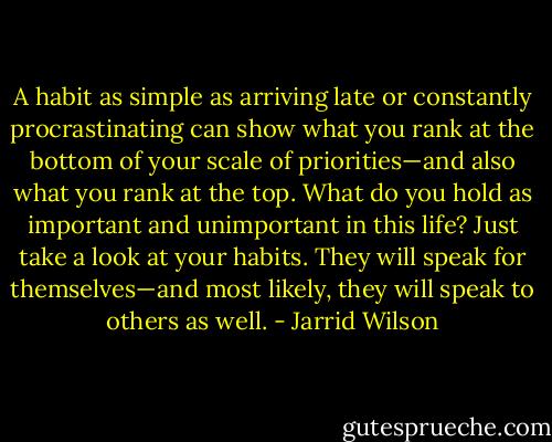 A habit as simple as arriving late or constantly procrastinating can show what you rank at the bottom of your scale of priorities—and also what you rank at the top. What do you hold as important and unimportant in this life? Just take a look at your habits. They will speak for themselves—and most likely, they will speak to others as well. - Jarrid Wilson
