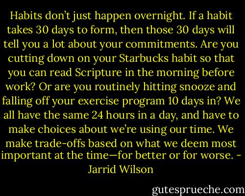 Habits don’t just happen overnight. If a habit takes 30 days to form, then those 30 days will tell you a lot about your commitments. Are you cutting down on your Starbucks habit so that you can read Scripture in the morning before work? Or are you routinely hitting snooze and falling off your exercise program 10 days in? We all have the same 24 hours in a day, and have to make choices about we’re using our time. We make trade-offs based on what we deem most important at the time—for better or for worse. - Jarrid Wilson