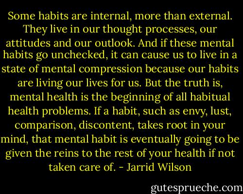 Some habits are internal, more than external. They live in our thought processes, our attitudes and our outlook. And if these mental habits go unchecked, it can cause us to live in a state of mental compression because our habits are living our lives for us. But the truth is, mental health is the beginning of all habitual health problems. If a habit, such as envy, lust, comparison, discontent, takes root in your mind, that mental habit is eventually going to be given the reins to the rest of your health if not taken care of. - Jarrid Wilson
