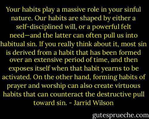 Your habits play a massive role in your sinful nature. Our habits are shaped by either a self-disciplined will, or a powerful felt need—and the latter can often pull us into habitual sin. If you really think about it, most sin is derived from a habit that has been formed over an extensive period of time, and then exposes itself when that habit yearns to be activated. On the other hand, forming habits of prayer and worship can also create virtuous habits that can counteract the destructive pull toward sin. - Jarrid Wilson