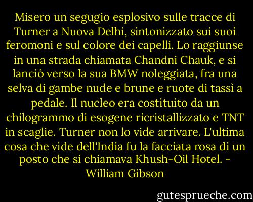 Misero un segugio esplosivo sulle tracce di Turner a Nuova Delhi, sintonizzato sui suoi feromoni e sul colore dei capelli. Lo raggiunse in una strada chiamata Chandni Chauk, e si lanciò verso la sua BMW noleggiata, fra una selva di gambe nude e brune e ruote di tassì a pedale. Il nucleo era costituito da un chilogrammo di esogene ricristallizzato e TNT in scaglie.<br />Turner non lo vide arrivare. L'ultima cosa che vide dell'India fu la facciata rosa di un posto che si chiamava Khush-Oil Hotel. - William Gibson