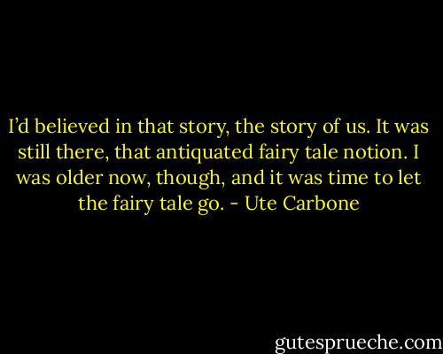 I’d believed in that story, the story of us. It was still there,<br />that antiquated fairy tale notion. I was older now, though, and it was<br />time to let the fairy tale go. - Ute Carbone