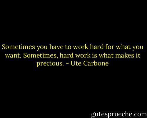Sometimes you have to work hard for what you want. Sometimes, hard work is what makes it precious. - Ute Carbone
