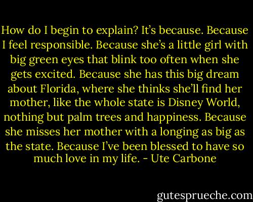 How do I begin to explain? It’s because. Because I feel responsible. Because she’s a little girl with big green eyes that blink too often when she gets excited. Because she has this big dream about Florida, where she thinks she’ll find her mother, like the whole state is Disney World, nothing but palm trees and happiness. Because she misses her mother with a longing as big as the state. Because I’ve been blessed to have so much love in my life. - Ute Carbone