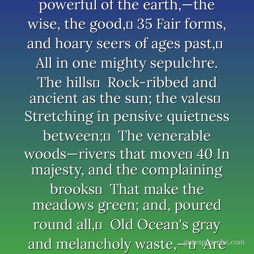 Thou shalt lie down	 <br />With patriarchs of the infant world,—with kings,	 <br />The powerful of the earth,—the wise, the good,	 35<br />Fair forms, and hoary seers of ages past,	 <br />All in one mighty sepulchre. The hills	 <br />Rock-ribbed and ancient as the sun; the vales	 <br />Stretching in pensive quietness between;	 <br />The venerable woods—rivers that move	 40<br />In majesty, and the complaining brooks	 <br />That make the meadows green; and, poured round all,	 <br />Old Ocean's gray and melancholy waste,—	 <br />Are but the solemn decorations all	 <br />Of the great tomb of man! - William Cullen Bryant