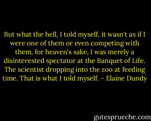 But what the hell, I told myself, it wasn't as if I were one of them or even competing with them, for heaven's sake, I was merely a disinterested spectator at the Banquet of Life. The scientist dropping into the zoo at feeding time. That is what I told myself. - Elaine Dundy