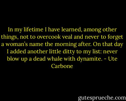 In my lifetime I have learned, among other things, not to overcook<br />veal and never to forget a woman’s name the morning after. On that day I<br />added another little ditty to my list: never blow up a dead whale with<br />dynamite. - Ute Carbone