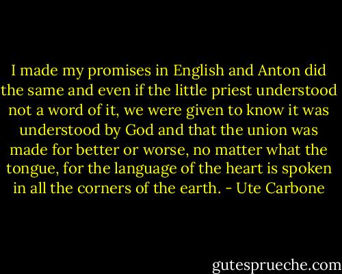 I made my promises in English and Anton did the same and even if the little priest understood not a word of it, we were given to know it was understood by God and that the union was made for better or worse, no matter what the tongue, for the language of the heart is spoken in all the corners of the earth. - Ute Carbone