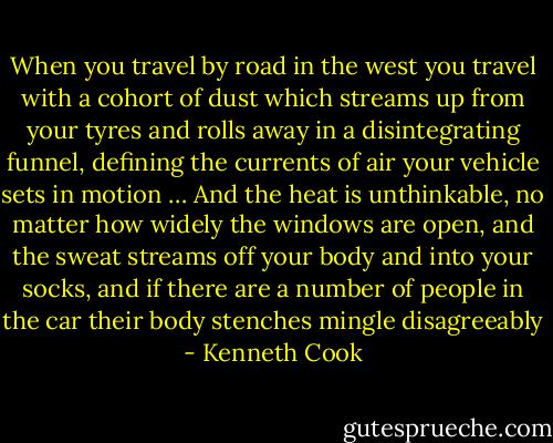When you travel by road in the west you travel with a cohort of dust which streams up from your tyres and rolls away in a disintegrating funnel, defining the currents of air your vehicle sets in motion … And the heat is unthinkable, no matter how widely the windows are open, and the sweat streams off your body and into your socks, and if there are a number of people in the car their body stenches mingle disagreeably - Kenneth Cook