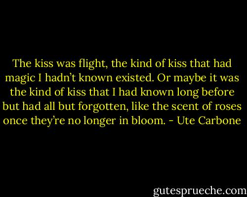 The kiss was flight, the kind of kiss that had magic I hadn’t known existed. Or maybe it was the kind of kiss that I had known long before but had all but forgotten, like the scent of roses once they’re no longer in bloom. - Ute Carbone