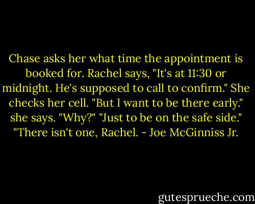Chase asks her what time the appointment is booked for. Rachel says, "It's at 11:30 or midnight. He's supposed to call to confirm." She checks her cell. "But I want to be there early." she says.<br />"Why?"<br />"Just to be on the safe side."<br />"There isn't one, Rachel. - Joe McGinniss Jr.