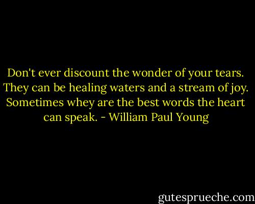 Don't ever discount the wonder of your tears. They can be healing waters and a stream of joy. Sometimes whey are the best words the heart can speak. - William Paul Young