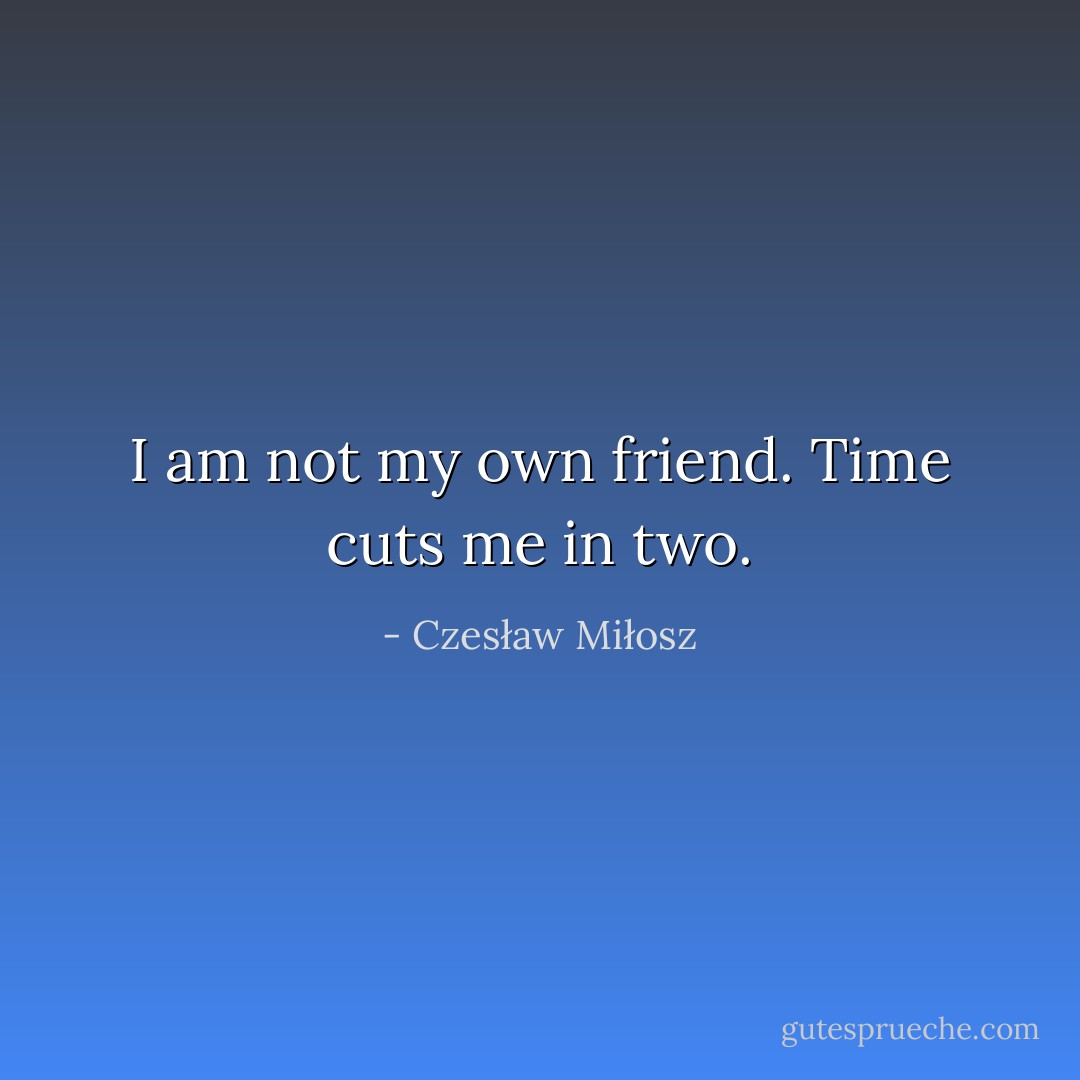I am not my own friend.<br />Time cuts me in two. - Czesław Miłosz
