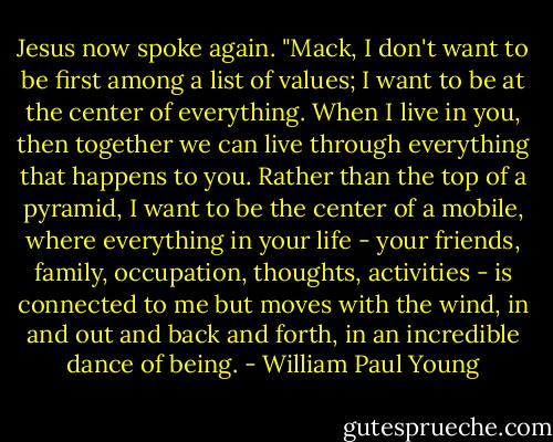 Jesus now spoke again. "Mack, I don't want to be first among a list of values; I want to be at the center of everything. When I live in you, then together we can live through everything that happens to you. Rather than the top of a pyramid, I want to be the center of a mobile, where everything in your life - your friends, family, occupation, thoughts, activities - is connected to me but moves with the wind, in and out and back and forth, in an incredible dance of being. - William Paul Young