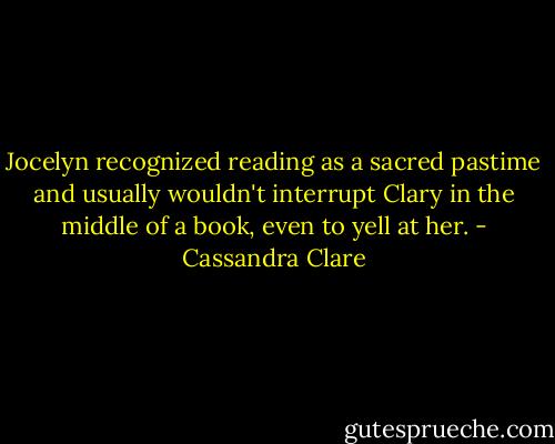 Jocelyn recognized reading as a sacred pastime and usually wouldn't interrupt Clary in the middle of a book, even to yell at her. - Cassandra Clare