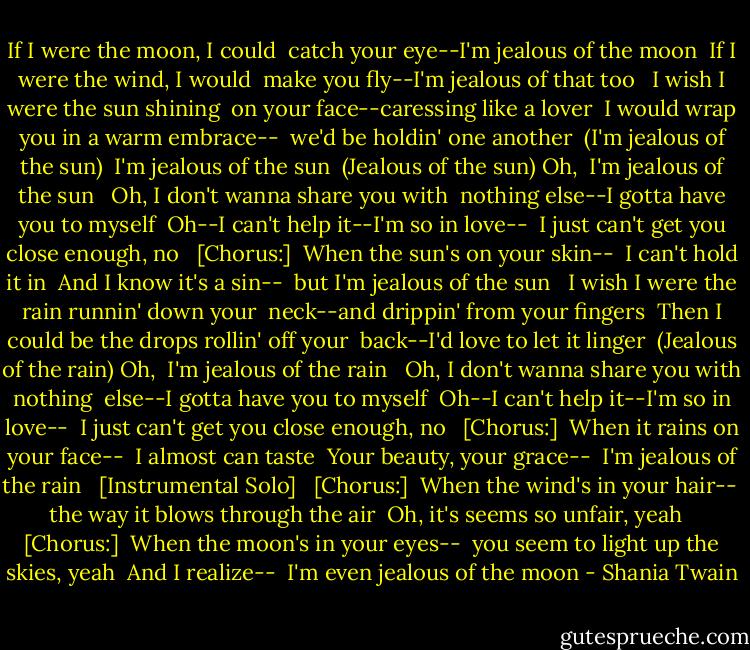 If I were the moon, I could<br /> catch your eye--I'm jealous of the moon<br /> If I were the wind, I would<br /> make you fly--I'm jealous of that too<br /> <br />I wish I were the sun shining<br /> on your face--caressing like a lover<br /> I would wrap you in a warm embrace--<br /> we'd be holdin' one another<br /> (I'm jealous of the sun)<br /> I'm jealous of the sun<br /> (Jealous of the sun) Oh,<br /> I'm jealous of the sun<br /> <br />Oh, I don't wanna share you with<br /> nothing else--I gotta have you to myself<br /> Oh--I can't help it--I'm so in love--<br /> I just can't get you close enough, no<br /> <br />[Chorus:]<br /> When the sun's on your skin--<br /> I can't hold it in<br /> And I know it's a sin--<br /> but I'm jealous of the sun<br /> <br />I wish I were the rain runnin' down your<br /> neck--and drippin' from your fingers<br /> Then I could be the drops rollin' off your<br /> back--I'd love to let it linger<br /> (Jealous of the rain) Oh,<br /> I'm jealous of the rain<br /> <br />Oh, I don't wanna share you with nothing<br /> else--I gotta have you to myself<br /> Oh--I can't help it--I'm so in love--<br /> I just can't get you close enough, no<br /> <br />[Chorus:]<br /> When it rains on your face--<br /> I almost can taste<br /> Your beauty, your grace--<br /> I'm jealous of the rain<br /> <br />[Instrumental Solo]<br /> <br />[Chorus:]<br /> When the wind's in your hair--<br /> the way it blows through the air<br /> Oh, it's seems so unfair, yeah<br /> <br />[Chorus:]<br /> When the moon's in your eyes--<br /> you seem to light up the skies, yeah<br /> And I realize--<br /> I'm even jealous of the moon - Shania Twain