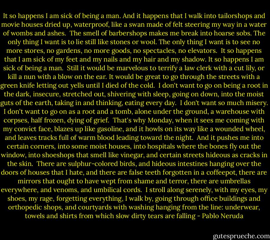 It so happens I am sick of being a man.<br />And it happens that I walk into tailorshops and movie houses<br />dried up, waterproof, like a swan made of felt<br />steering my way in a water of wombs and ashes.<br /><br />The smell of barbershops makes me break into hoarse sobs.<br />The only thing I want is to lie still like stones or wool.<br />The only thing I want is to see no more stores, no gardens,<br />no more goods, no spectacles, no elevators.<br /><br />It so happens that I am sick of my feet and my nails<br />and my hair and my shadow.<br />It so happens I am sick of being a man.<br /><br />Still it would be marvelous<br />to terrify a law clerk with a cut lily,<br />or kill a nun with a blow on the ear.<br />It would be great<br />to go through the streets with a green knife<br />letting out yells until I died of the cold.<br /><br />I don't want to go on being a root in the dark,<br />insecure, stretched out, shivering with sleep,<br />going on down, into the moist guts of the earth,<br />taking in and thinking, eating every day.<br /><br />I don't want so much misery.<br />I don't want to go on as a root and a tomb,<br />alone under the ground, a warehouse with corpses,<br />half frozen, dying of grief.<br /><br />That's why Monday, when it sees me coming<br />with my convict face, blazes up like gasoline,<br />and it howls on its way like a wounded wheel,<br />and leaves tracks full of warm blood leading toward the night.<br /><br />And it pushes me into certain corners, into some moist houses,<br />into hospitals where the bones fly out the window,<br />into shoeshops that smell like vinegar,<br />and certain streets hideous as cracks in the skin.<br /><br />There are sulphur-colored birds, and hideous intestines<br />hanging over the doors of houses that I hate,<br />and there are false teeth forgotten in a coffeepot,<br />there are mirrors<br />that ought to have wept from shame and terror,<br />there are umbrellas everywhere, and venoms, and umbilical cords.<br /><br />I stroll along serenely, with my eyes, my shoes,<br />my rage, forgetting everything,<br />I walk by, going through office buildings and orthopedic shops,<br />and courtyards with washing hanging from the line:<br />underwear, towels and shirts from which slow<br />dirty tears are falling - Pablo Neruda
