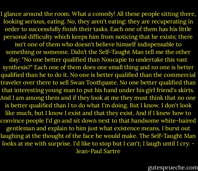 I glance around the room. What a comedy! All these people sitting there, looking serious, eating. No, they aren't eating: they are recuperating in order to successfully finish their tasks. Each one of them has his little personal difficulty which keeps him from noticing that he exists; there isn't one of them who doesn't believe himself indispensable to something or someone. Didn't the Self-Taught Man tell me the other day: "No one better qualified than Noucapie to undertake this vast synthesis?" Each one of them does one small thing and no one is better qualified than he to do it. No one is better qualified than the commercial traveler over there to sell Swan Toothpaste. No one better qualified than that interesting young man to put his hand under his girl friend's skirts. And I am among them and if they look at me they must think that no one is better qualified than I to do what I'm doing. But I know. I don't look like much, but I know I exist and that they exist. And if I knew how to convince people I'd go and sit down next to that handsome white-haired gentleman and explain to him just what existence means. I burst out laughing at the thought of the face he would make. The Self-Taught Man looks at me with surprise. I'd like to stop but I can't; I laugh until I cry. - Jean-Paul Sartre
