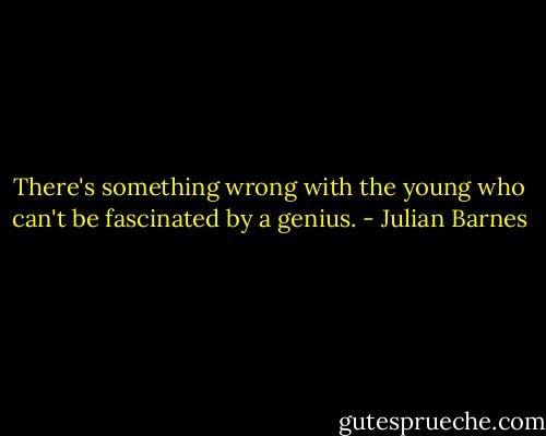 There's something wrong with the young who can't be fascinated by a genius. - Julian Barnes